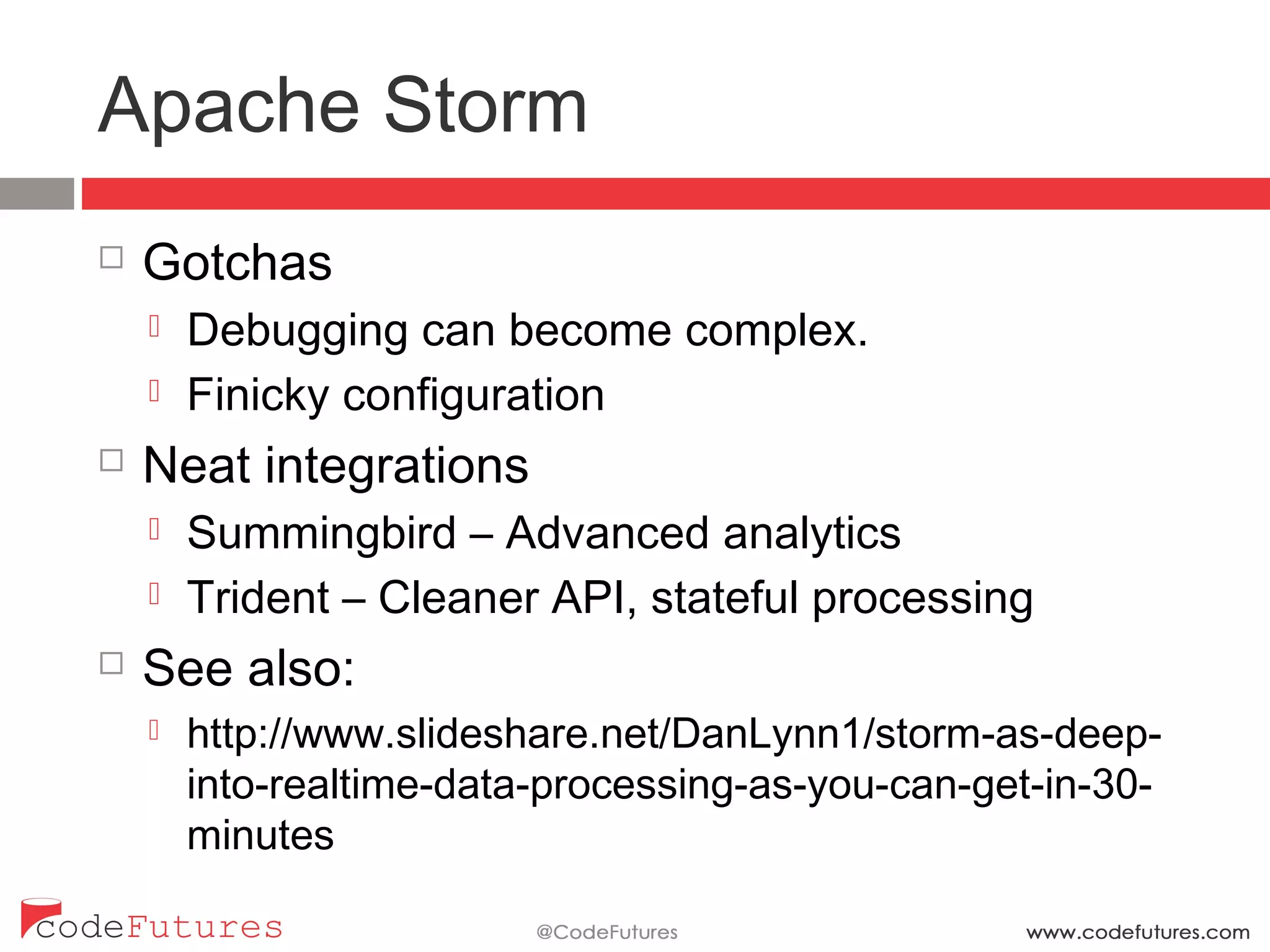 Apache Storm
¨  Gotchas
¤  Debugging can become complex.
¤  Finicky configuration
¨  Neat integrations
¤  Summingbird – Advanced analytics
¤  Trident – Cleaner API, stateful processing
¨  See also:
¤  http://www.slideshare.net/DanLynn1/storm-as-deep-into-
realtime-data-processing-as-you-can-get-in-30-minutes
 