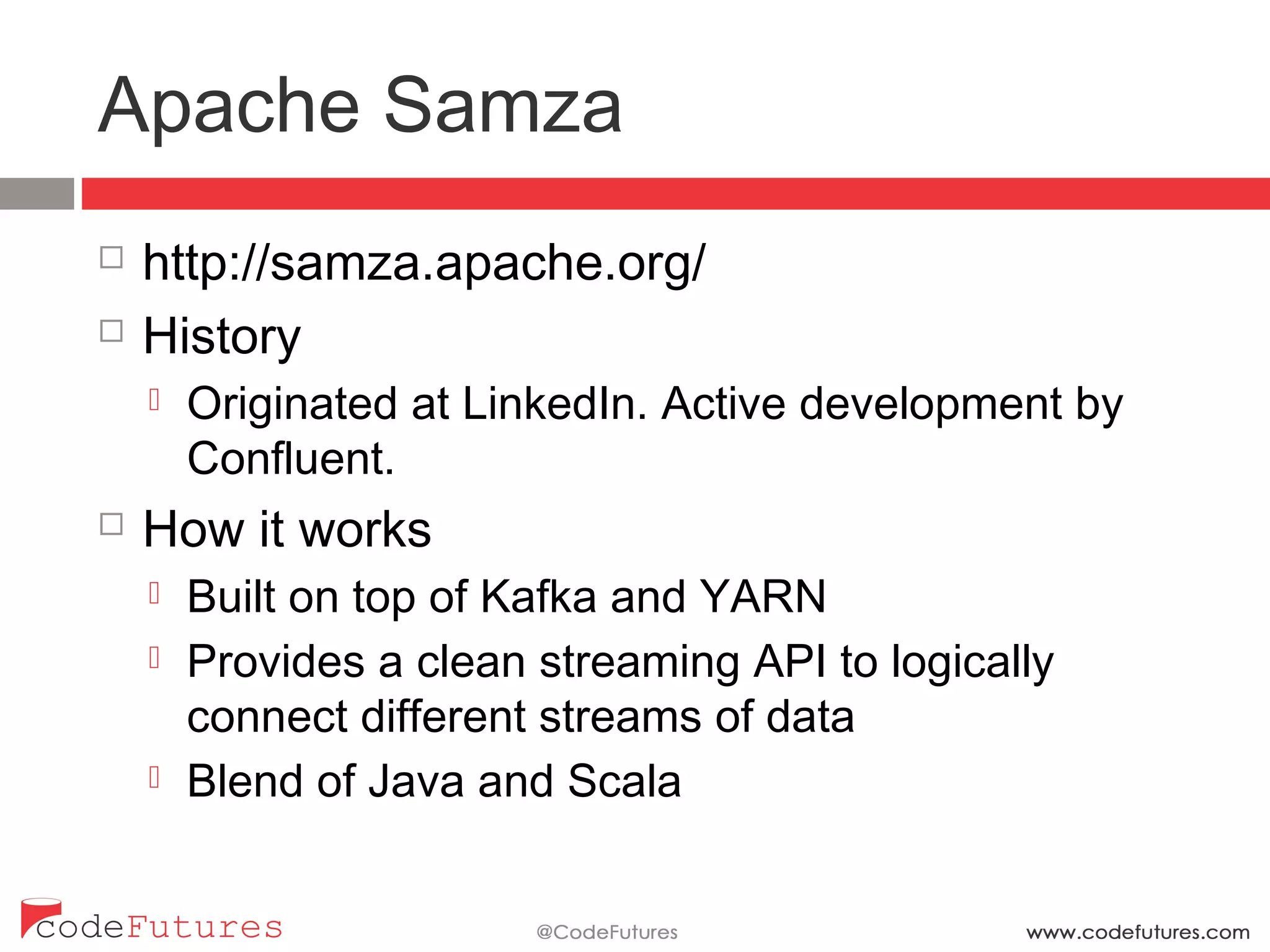Apache Samza
¨  http://samza.apache.org/
¨  History
¤  Originated at LinkedIn. Active development by
Confluent.
¨  How it works
¤  Built on top of Kafka and YARN
¤  Provides a clean streaming API to logically connect
different streams of data
¤  Blend of Java and Scala
 