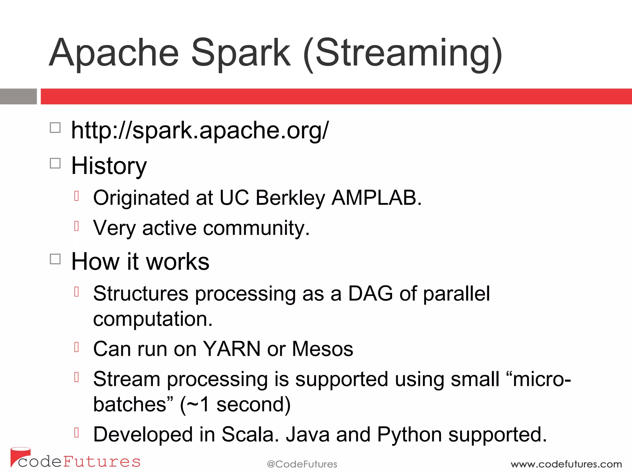 Apache Spark (Streaming)
¨  http://spark.apache.org/
¨  History
¤  Originated at UC Berkley AMPLAB.
¤  Very active community.
¨  How it works
¤  Structures processing as a DAG of parallel computation.
¤  Can run on YARN or Mesos
¤  Stream processing is supported using small “micro-
batches” (~1 second)
¤  Developed in Scala. Java and Python supported.
 