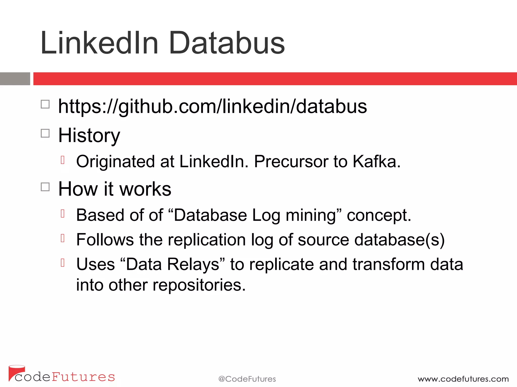 LinkedIn Databus
¨  https://github.com/linkedin/databus
¨  History
¤  Originated at LinkedIn. Precursor to Kafka.
¨  How it works
¤  Based of of “Database Log mining” concept.
¤  Follows the replication log of source database(s)
¤  Uses “Data Relays” to replicate and transform data into
other repositories.
 