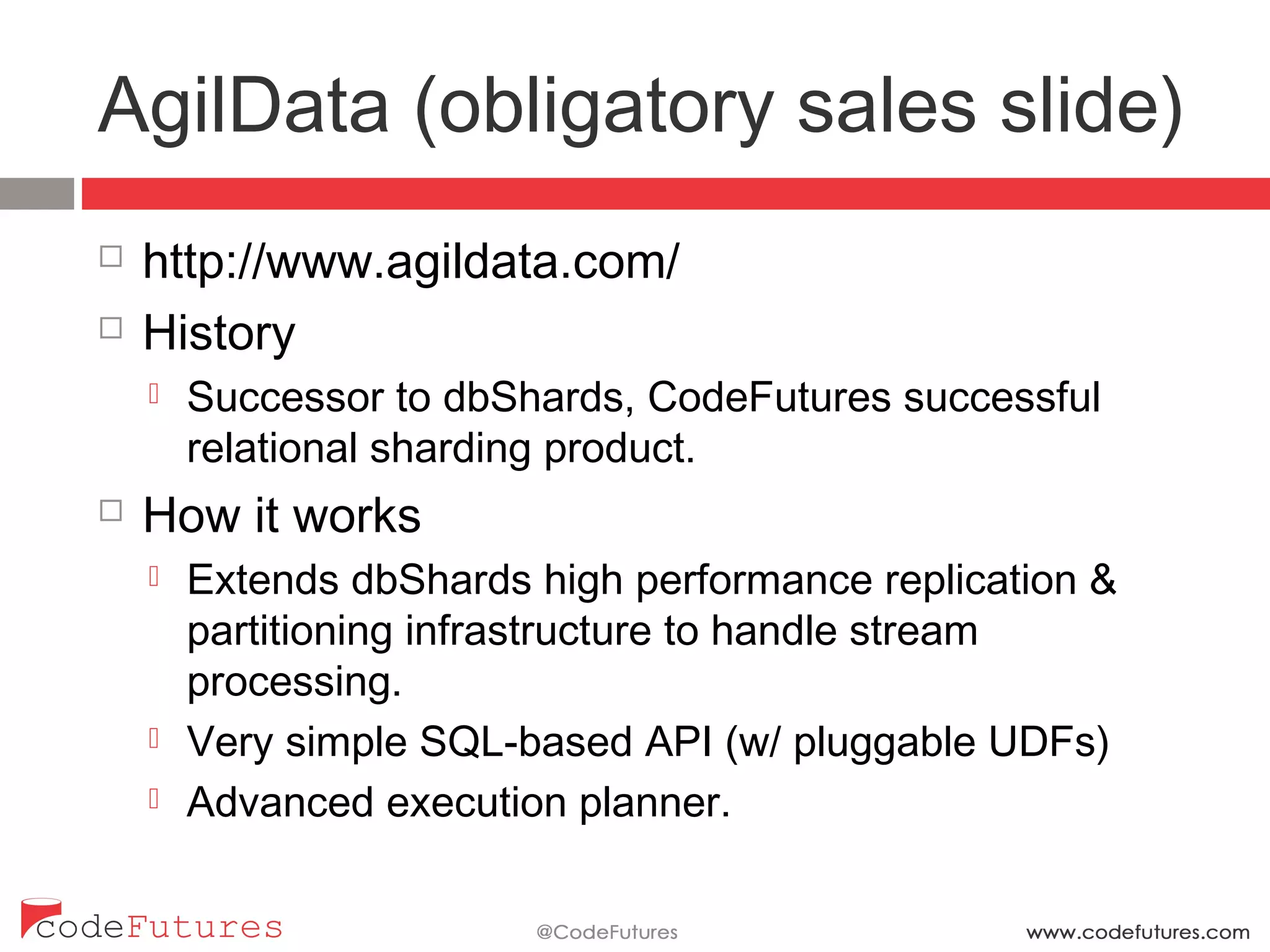 AgilData (obligatory sales slide)
¨  http://www.agildata.com/
¨  History
¤  Successor to dbShards, CodeFutures successful relational
sharding product.
¨  How it works
¤  Extends dbShards high performance replication &
partitioning infrastructure to handle stream processing.
¤  Very simple SQL-based API (w/ pluggable UDFs)
¤  Advanced execution planner.
 