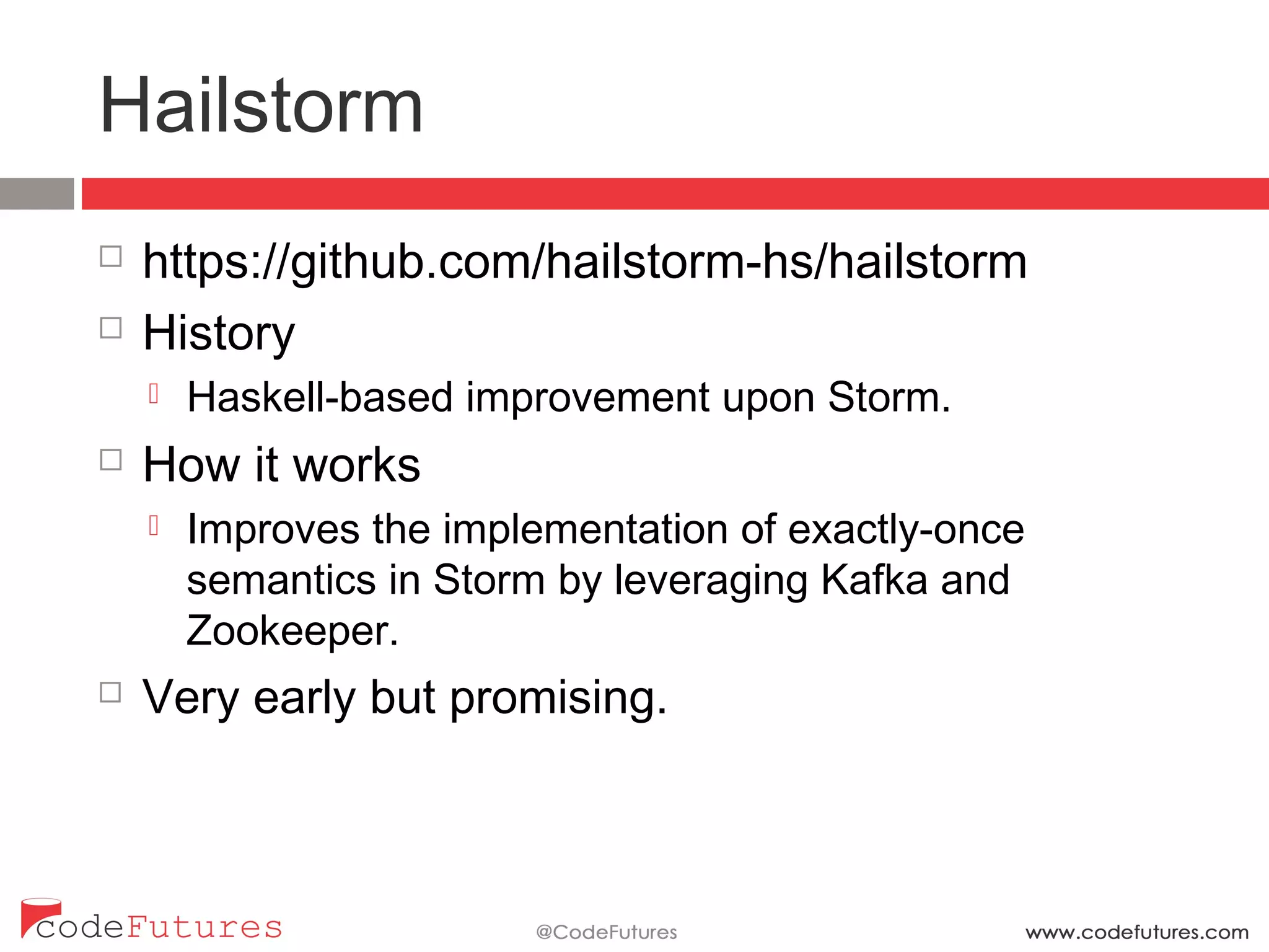 Hailstorm
¨  https://github.com/hailstorm-hs/hailstorm
¨  History
¤  Haskell-based improvement upon Storm.
¨  How it works
¤  Improves the implementation of exactly-once semantics in
Storm by leveraging Kafka and Zookeeper.
¨  Very early but promising.
 