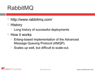 RabbitMQ
¨  http://www.rabbitmq.com/
¨  History
¤  Long history of successful deployments
¨  How it works
¤  Erlang-based implementation of the Advanced Message
Queuing Protocol (AMQP).
¤  Scales up well, but difficult to scale-out.
 