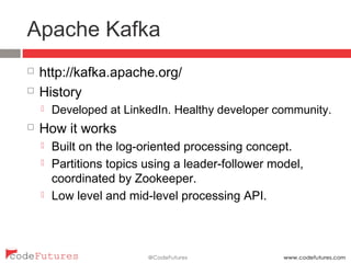 Apache Kafka
¨  http://kafka.apache.org/
¨  History
¤  Developed at LinkedIn. Healthy developer community.
¨  How it works
¤  Built on the log-oriented processing concept.
¤  Partitions topics using a leader-follower model,
coordinated by Zookeeper.
¤  Low level and mid-level processing API.
 