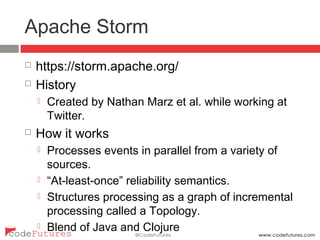 Apache Storm
¨  https://storm.apache.org/
¨  History
¤  Created by Nathan Marz et al. while working at
Twitter.
¨  How it works
¤  Processes events in parallel from a variety of sources.
¤  “At-least-once” reliability semantics.
¤  Structures processing as a graph of incremental
processing called a Topology.
¤  Blend of Java and Clojure
 