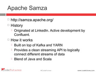 Apache Samza
¨  http://samza.apache.org/
¨  History
¤  Originated at LinkedIn. Active development by
Confluent.
¨  How it works
¤  Built on top of Kafka and YARN
¤  Provides a clean streaming API to logically connect
different streams of data
¤  Blend of Java and Scala
 