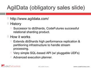 AgilData (obligatory sales slide)
¨  http://www.agildata.com/
¨  History
¤  Successor to dbShards, CodeFutures successful relational
sharding product.
¨  How it works
¤  Extends dbShards high performance replication &
partitioning infrastructure to handle stream processing.
¤  Very simple SQL-based API (w/ pluggable UDFs)
¤  Advanced execution planner.
 