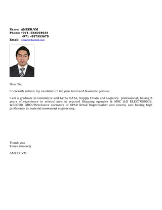 Name: AMEER.VM
Phone: +971 –566078935
+971 –557353675
Email: vmamir@gmail.com
Dear Sir,
I herewith submit my candidature for your kind and favorable perusal.
I am a graduate in Commerce and IATA/FIATA, Supply Chain and Logistics professional, having 8
years of experience in related area in reputed Shipping agencies & MNC (LG ELECTRONICS,
WEBCOR GROUP(exclusive operators of SPAR Retail Supermarket and stores), and having high
proficiency in material movement engineering .
Thank you
Yours sincerely
AMEER.VM
 