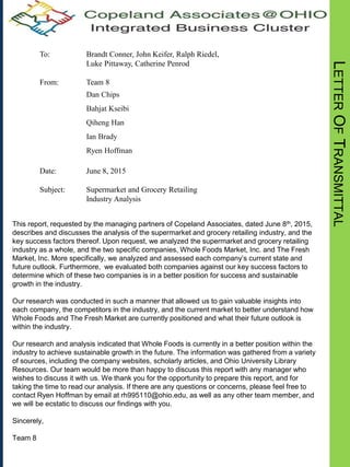 LETTEROFTRANSMITTAL
To: Brandt Conner, John Keifer, Ralph Riedel,
Luke Pittaway, Catherine Penrod
From: Team 8
Dan Chips
Bahjat Kseibi
Qiheng Han
Ian Brady
Ryen Hoffman
Date: June 8, 2015
Subject: Supermarket and Grocery Retailing
Industry Analysis
This report, requested by the managing partners of Copeland Associates, dated June 8th, 2015,
describes and discusses the analysis of the supermarket and grocery retailing industry, and the
key success factors thereof. Upon request, we analyzed the supermarket and grocery retailing
industry as a whole, and the two specific companies, Whole Foods Market, Inc. and The Fresh
Market, Inc. More specifically, we analyzed and assessed each company’s current state and
future outlook. Furthermore, we evaluated both companies against our key success factors to
determine which of these two companies is in a better position for success and sustainable
growth in the industry.
Our research was conducted in such a manner that allowed us to gain valuable insights into
each company, the competitors in the industry, and the current market to better understand how
Whole Foods and The Fresh Market are currently positioned and what their future outlook is
within the industry.
Our research and analysis indicated that Whole Foods is currently in a better position within the
industry to achieve sustainable growth in the future. The information was gathered from a variety
of sources, including the company websites, scholarly articles, and Ohio University Library
Resources. Our team would be more than happy to discuss this report with any manager who
wishes to discuss it with us. We thank you for the opportunity to prepare this report, and for
taking the time to read our analysis. If there are any questions or concerns, please feel free to
contact Ryen Hoffman by email at rh995110@ohio.edu, as well as any other team member, and
we will be ecstatic to discuss our findings with you.
Sincerely,
Team 8
 