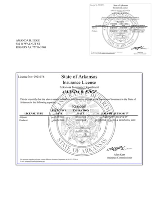 AMANDA R. EDGE
922 W WALNUT ST
ROGERS AR 72756-3540
License No: 9921078 State of Arkansas
Insurance License
Arkansas Insurance Department
AMANDA R. EDGE
This is to certify that the above named individual is licensed to engage in
the business of insurance in the State of Arkansas in the following capacity:
Resident
LICENSE TYPE
EFFECTIVE
DATE
EXPIRATION
DATE LINES OF AUTHORITY
Adjuster 02/02/2016 02/01/2018 CASUALTY, PROPERTY
Producer 06/24/2016 02/01/2018
ACCIDENT HEALTH
& SICKNESS, LIFE
For questions regarding a license, contact Arkansas Insurance Department at
501-371-2750 or E-mail: insurance.license@arkansas.gov
Allen Kerr
Insurance Commissioner
License No: 9921078 State of Arkansas
Insurance License
Arkansas Insurance Department
AMANDA R. EDGE
This is to certify that the above named individual is licensed to engage in the business of insurance in the State of
Arkansas in the following capacity:
Resident
LICENSE TYPE
EFFECTIVE
DATE
EXPIRATION
DATE LINES OF AUTHORITY
Adjuster 02/02/2016 02/01/2018 CASUALTY, PROPERTY
Producer 06/24/2016 02/01/2018 ACCIDENT HEALTH & SICKNESS, LIFE
For questions regarding a license, contact Arkansas Insurance Department at 501-371-2750 or
E-mail: insurance.license@arkansas.gov
Allen Kerr
Insurance Commissioner
 