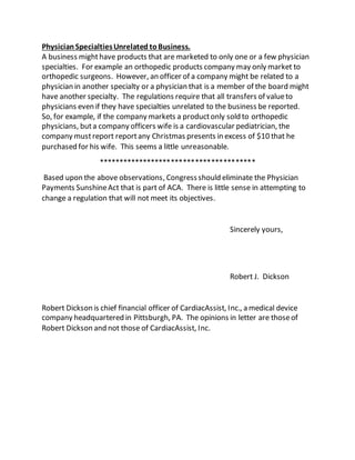 Physician SpecialtiesUnrelated toBusiness.
A business mighthave products that are marketed to only one or a few physician
specialties. For example an orthopedic products company may only market to
orthopedic surgeons. However, an officer of a company might be related to a
physician in another specialty or a physician that is a member of the board might
have another specialty. The regulations require that all transfers of valueto
physicians even if they have specialties unrelated to the business be reported.
So, for example, if the company markets a productonly sold to orthopedic
physicians, buta company officers wife is a cardiovascular pediatrician, the
company mustreport reportany Christmas presents in excess of $10 that he
purchased for his wife. This seems a little unreasonable.
***************************************
Based upon the above observations, Congressshould eliminate the Physician
Payments SunshineAct that is part of ACA. There is little sense in attempting to
change a regulation that will not meet its objectives.
Sincerely yours,
Robert J. Dickson
Robert Dickson is chief financial officer of CardiacAssist, Inc., a medical device
company headquartered in Pittsburgh, PA. The opinions in letter are thoseof
Robert Dickson and not those of CardiacAssist, Inc.
 
