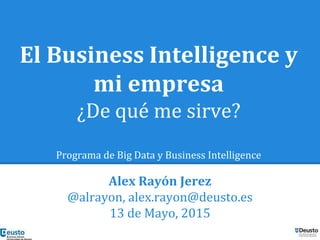 El Business Intelligence y
mi empresa
¿De qué me sirve?
Programa de Big Data y Business Intelligence
Alex Rayón Jerez
@alrayon, alex.rayon@deusto.es
13 de Mayo, 2015
 