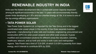 RENEWABLE INDUSTRY IN INDIA
India saw the fastest development rate in sustainable power capacity expansion
among all significant economies in the last 7.5 years with environmentally friendly
power limits developing at 1.97x and sun oriented energy at 18x. It is home to one of
the top energy-efficient organizations.
• TATA POWER SOLAR
Tata Power Solar Systems Ltd. is important for the Tata Group and is the biggest
coordinated solar power player in the country. It has three separate business
segments – manufacturing of solar cells and modules, engineering, procurement and
construction (EPC) for solar power projects and other solar products. It gives
modified and concentrated solutions for different areas like education, banking,
healthcare, telecom, and so forth and works in both rustic and metropolitan
regions. Tata Power has a limit of 12.8 GW, of which 3.9 GW is presently from clean
energy, and it intends to contribute 80% by 2030.
Contact No.-+91-20-68680700 Website- https://bdbipl.com/
 