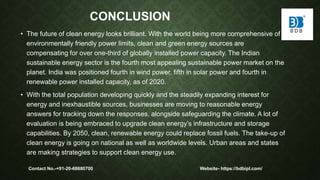 CONCLUSION
• The future of clean energy looks brilliant. With the world being more comprehensive of
environmentally friendly power limits, clean and green energy sources are
compensating for over one-third of globally installed power capacity. The Indian
sustainable energy sector is the fourth most appealing sustainable power market on the
planet. India was positioned fourth in wind power, fifth in solar power and fourth in
renewable power installed capacity, as of 2020.
• With the total population developing quickly and the steadily expanding interest for
energy and inexhaustible sources, businesses are moving to reasonable energy
answers for tracking down the responses, alongside safeguarding the climate. A lot of
evaluation is being embraced to upgrade clean energy’s infrastructure and storage
capabilities. By 2050, clean, renewable energy could replace fossil fuels. The take-up of
clean energy is going on national as well as worldwide levels. Urban areas and states
are making strategies to support clean energy use.
Contact No.-+91-20-68680700 Website- https://bdbipl.com/
 
