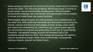 • Green energy is arising as the future for the power needs arise of mankind
across the globe. The reducing petroleum derivatives supply is driving us
toward green, and environmentally friendly power. With proceeded
advancement headway, the cost will fall, and opportunities will be created
to devise and install these new power solutions.
• Technological advancements are making energy more available than at
any other time. With additional individuals and associations perceiving the
natural, cultural, and financial advantages of clean energy, many states
and nations are undertaking the initiative to sign a green power agenda
this will proceed to progress and guide them on the way to supportability.
Therefore, manageable energy sources will represent half of our
worldwide energy blend by 2030. This change will empower the world to
meet its developing energy needs more economically, consequently
making a cleaner, greener and better future.
Contact No.-+91-20-68680700 Website- https://bdbipl.com/
 