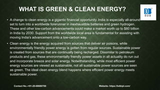 WHAT IS GREEN & CLEAN ENERGY?
• A change to clean energy is a gigantic financial opportunity. India is especially all-around
set to turn into a worldwide forerunner in inexhaustible batteries and green hydrogen.
These and other low-carbon advancements could make a market worth up to $80 billion
in India by 2030. Support from the worldwide local area is fundamental for assisting with
moving India’s advancement onto a low-carbon way.
• Clean energy is the energy acquired from sources that deliver air poisons, while
environmentally friendly power energy is gotten from regular sources. Sustainable power
is created from sources that are continually being recharged. Dissimilar to petroleum
products and gas, these environmentally friendly power assets in all actuality do run out
and incorporate breeze and solar energy. Notwithstanding, while most efficient power
energy sources are viewed as sustainable, not all sustainable power sources are seen
as green. The ideal clean energy blend happens where efficient power energy meets
sustainable power.
Contact No.-+91-20-68680700 Website- https://bdbipl.com/
 