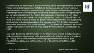 • Accomplishing net-zero isn’t just about diminishing ozone harming substance outflows.
India’s energy progress requirements to help its residents, and very much planned
approaches can restrict the potential compromises between reasonableness, security
and manageability. Green hydrogen will assume a significant part in accomplishing the
net-zero and decarbonising the hard-to-decrease areas. India means to turn into a
worldwide centre point for green hydrogen creation and products. India could without
much of a stretch make a 5 million ton green hydrogen request in this way supplanting
dim hydrogen in the processing plants and compost area. This 5 million tonnes will
bring about a reduction of 28 million tons of CO2. This extent will develop as we fructify
a green hydrogen economy and will bring about 400 million tons of CO2 reduction by
2050.
• As a large developing economy with over 1.3 billion people, India’s climate adaptation
and mitigation ambitions are not just transformational for India but for the entire planet.
NITI Aayog and IEA are committed to working together to enable India to grow,
industrialize and provide a better quality of life to its citizens without the need to
carbonize.
Contact No.-+91-20-68680700 Website- https://bdbipl.com/
 
