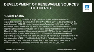 DEVELOPMENT OF RENEWABLE SOURCES
OF ENERGY
1. Solar Energy
India’s solar energy potential is huge. The solar power introduced limit has
expanded more than 19 times, from 2.63 GW in March 2014 to 50.3 GW toward the
end of January 2022. Moreover, between April-December 2021, India added 7.4 GW
of sunlight based power limit, up 335% YoY. India stood fifth around the world
regarding the greatest introduced limit of solar energy roof establishments. Gujarat,
Rajasthan, Haryana and Maharashtra represent 57.56% of the sun based roof
establishments in India as of January 2022. Off-late the solar power is likewise
expanding quickly in India, with deals of 329,000 off-network sun oriented items in the
primary portion of 2021. The Bhadla Solar Park in Rajasthan’s Jodhpur locale is the
biggest solar power plant on the planet. The power plant, which traverses 14,000
sections of land, is completely functional and has a limit of 2,250 MW.
Contact No.-+91-20-68680700 Website- https://bdbipl.com/
 