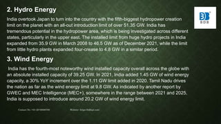 2. Hydro Energy
India overtook Japan to turn into the country with the fifth-biggest hydropower creation
limit on the planet with an all-out introduction limit of over 51.35 GW. India has
tremendous potential in the hydropower area, which is being investigated across different
states, particularly in the upper east. The installed limit from huge hydro projects in India
expanded from 35.9 GW in March 2008 to 46.5 GW as of December 2021, while the limit
from little hydro plants expanded four-crease to 4.8 GW in a similar period.
3. Wind Energy
India has the fourth-most noteworthy wind installed capacity overall across the globe with
an absolute installed capacity of 39.25 GW. In 2021, India added 1.45 GW of wind energy
capacity, a 30% YoY increment over the 1.11 GW limit added in 2020. Tamil Nadu drives
the nation as far as the wind energy limit at 9.8 GW. As indicated by another report by
GWEC and MEC Intelligence (MEC+), somewhere in the range between 2021 and 2025,
India is supposed to introduce around 20.2 GW of wind energy limit.
Contact No.-+91-20-68680700 Website- https://bdbipl.com/
 
