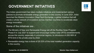 GOVERNMENT INITIATIVES
The Indian government has taken multiple initiatives and implemented various
policies to promote renewable energy generation in the country. In June 2021, India
launched the Mission Innovation CleanTech Exchange, a global initiative that will
create a whole network of incubators across member countries to accelerate clean
energy innovation.
Some of the initiatives are :
 The Ministry of New and Renewable Energy set off the Rooftop Solar Program
Phase II in July 2021 to support and encourage rooftop solar (RTS) establishments
across the country, especially in provincial regions, to introduce a 4,000 MW of
RTS limit in the private area by 2022.
 Renewable energy has a share of 26.53% of the total installed generation capacity
in the country.
Contact No.-+91-20-68680700 Website- https://bdbipl.com/
 