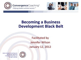 Becoming a Business
                                  Development Black Belt

                                         Facilitated by
                                        Jennifer Wilson
                                       January 12, 2012
www.convergencecoaching.com
       ©Copyright 2000-2012
    ConvergenceCoaching, LLC
           All rights reserved.
 