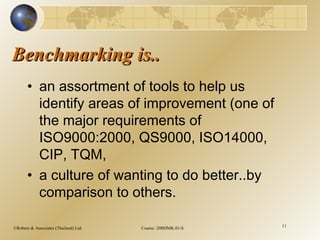 ©Robere & Associates (Thailand) Ltd. Course: 20BDMK.01-S 11
Benchmarking is..Benchmarking is..
• an assortment of tools to help us
identify areas of improvement (one of
the major requirements of
ISO9000:2000, QS9000, ISO14000,
CIP, TQM,
• a culture of wanting to do better..by
comparison to others.
 