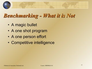 ©Robere & Associates (Thailand) Ltd. Course: 20BDMK.01-S 13
Benchmarking - What it is NotBenchmarking - What it is Not
• A magic bullet
• A one shot program
• A one person effort
• Competitive intelligence
 