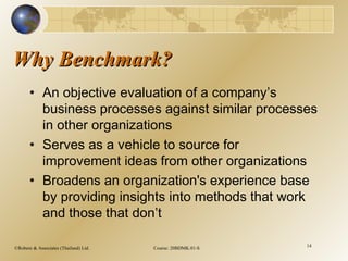 ©Robere & Associates (Thailand) Ltd. Course: 20BDMK.01-S 14
Why Benchmark?Why Benchmark?
• An objective evaluation of a company’s
business processes against similar processes
in other organizations
• Serves as a vehicle to source for
improvement ideas from other organizations
• Broadens an organization's experience base
by providing insights into methods that work
and those that don’t
 