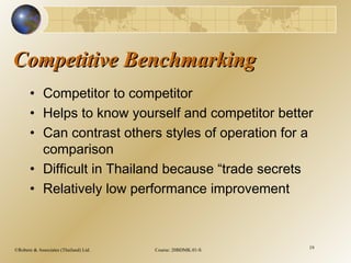 ©Robere & Associates (Thailand) Ltd. Course: 20BDMK.01-S 19
Competitive BenchmarkingCompetitive Benchmarking
• Competitor to competitor
• Helps to know yourself and competitor better
• Can contrast others styles of operation for a
comparison
• Difficult in Thailand because “trade secrets
• Relatively low performance improvement
 