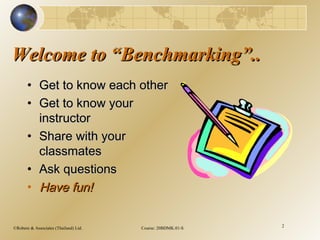 ©Robere & Associates (Thailand) Ltd. Course: 20BDMK.01-S 2
Welcome to “Benchmarking”..Welcome to “Benchmarking”..
• Get to know each otherGet to know each other
• Get to know yourGet to know your
instructorinstructor
• Share with yourShare with your
classmatesclassmates
• Ask questionsAsk questions
• Have fun!Have fun!
 
