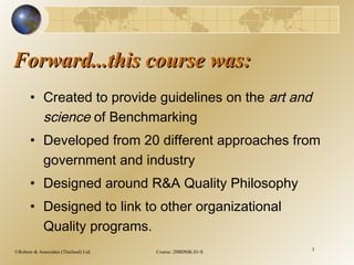 ©Robere & Associates (Thailand) Ltd. Course: 20BDMK.01-S 3
Forward...this course was:Forward...this course was:
• Created to provide guidelines on the art and
science of Benchmarking
• Developed from 20 different approaches from
government and industry
• Designed around R&A Quality Philosophy
• Designed to link to other organizational
Quality programs.
 