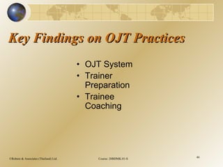 ©Robere & Associates (Thailand) Ltd. Course: 20BDMK.01-S 46
Key Findings on OJT PracticesKey Findings on OJT Practices
• OJT System
• Trainer
Preparation
• Trainee
Coaching
 