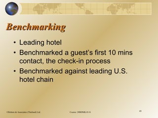 ©Robere & Associates (Thailand) Ltd. Course: 20BDMK.01-S 49
BenchmarkingBenchmarking
• Leading hotel
• Benchmarked a guest’s first 10 mins
contact, the check-in process
• Benchmarked against leading U.S.
hotel chain
 