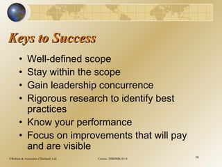 ©Robere & Associates (Thailand) Ltd. Course: 20BDMK.01-S 50
Keys to SuccessKeys to Success
• Well-defined scope
• Stay within the scope
• Gain leadership concurrence
• Rigorous research to identify best
practices
• Know your performance
• Focus on improvements that will pay
and are visible
 