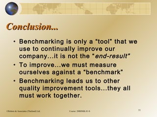 ©Robere & Associates (Thailand) Ltd. Course: 20BDMK.01-S 53
Conclusion...Conclusion...
• Benchmarking is only a “tool” that we
use to continually improve our
company...it is not the “end-result”
• To improve...we must measure
ourselves against a “benchmark”
• Benchmarking leads us to other
quality improvement tools...they all
must work together.
 