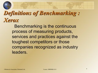 ©Robere & Associates (Thailand) Ltd. Course: 20BDMK.01-S 6
Definitions of Benchmarking :Definitions of Benchmarking :
XeroxXerox
Benchmarking is the continuous
process of measuring products,
services and practices against the
toughest competitors or those
companies recognized as industry
leaders.
 