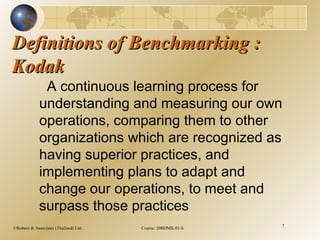 ©Robere & Associates (Thailand) Ltd. Course: 20BDMK.01-S 7
Definitions of Benchmarking :Definitions of Benchmarking :
KodakKodak
A continuous learning process for
understanding and measuring our own
operations, comparing them to other
organizations which are recognized as
having superior practices, and
implementing plans to adapt and
change our operations, to meet and
surpass those practices
 