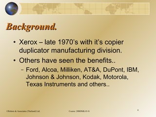 ©Robere & Associates (Thailand) Ltd. Course: 20BDMK.01-S 8
Background.Background.
• Xerox – late 1970’s with it’s copier
duplicator manufacturing division.
• Others have seen the benefits..
– Ford, Alcoa, Milliken, AT&A, DuPont, IBM,
Johnson & Johnson, Kodak, Motorola,
Texas Instruments and others..
 