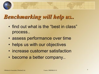 ©Robere & Associates (Thailand) Ltd. Course: 20BDMK.01-S 9
Benchmarking will help us..Benchmarking will help us..
• find out what is the “best in class”
process..
• assess performance over time
• helps us with our objectives
• increase customer satisfaction
• become a better company..
 