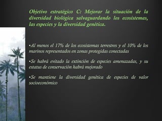 Objetivo estratégico C: Mejorar la situación de la
diversidad biológica salvaguardando los ecosistemas,
las especies y la diversidad genética.
•Al menos el 17% de los ecosistemas terrestres y el 10% de los
marinos representados en zonas protegidas conectadas
•Se habrá evitado la extinción de especies amenazadas, y su
estatus de conservación habrá mejorado
•Se mantiene la diversidad genética de especies de valor
socioeconómico
De la Constitución Política de Colombia
relevancia para la Estrategia:
Artículo 8. “Es obligación del Estado y
de las personas proteger las riquezas cultura-
les y naturales de la Nación”.
Artículo 58. “Se garantizan la propie-
dad privada y los demás derechos adquiridos
con arreglo a las leyes civiles, los cuales no
2 E n a n e x o 3 s e c o m p le m e n t a l a i n f o r m a c ió n s o b r e p o lí t ic a s y n o r m a t iv a n a c io n a l
pueden ser desconocidos ni v
leyes posteriores. Cuando de la
una ley expedida por motivo d
los derechos de los particulare
sidad por ella reconocida, el in
deberá ceder al interés públic
propiedad es una función socia
obligaciones. Como tal, le es
función ecológica.
El Estado protegerá y p
formas asociativas y solidarias
Por motivos de utilidad públic
expropiación mediante sentenci
los intereses de la comunidad y
En los casos que determine el
 