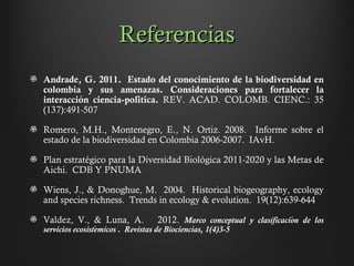 ReferenciasReferencias
Andrade, G. 2011. Estado del conocimiento de la biodiversidad en
colombia y sus amenazas. Consideraciones para fortalecer la
interaccion ciencia-politica.́ ́ REV. ACAD. COLOMB. CIENC.: 35
(137):491-507
Romero, M.H., Montenegro, E., N. Ortiz. 2008. Informe sobre el
estado de la biodiversidad en Colombia 2006-2007. IAvH.
Plan estratégico para la Diversidad Biológica 2011-2020 y las Metas de
Aichi. CDB Y PNUMA
Wiens, J., & Donoghue, M. 2004. Historical biogeography, ecology
and species richness. Trends in ecology & evolution. 19(12):639-644
Valdez, V., & Luna, A. 2012. Marco conceptual y clasificacion de loś
servicios ecosistemicos . Revistas de Biociencias, 1(4)3-5́
 