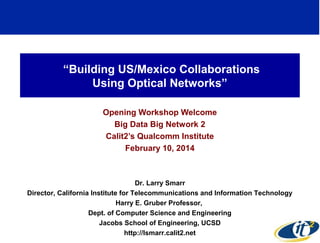 “Building US/Mexico Collaborations
Using Optical Networks”
Opening Workshop Welcome
Big Data Big Network 2
Calit2’s Qualcomm Institute
February 10, 2014

Dr. Larry Smarr
Director, California Institute for Telecommunications and Information Technology
Harry E. Gruber Professor,
Dept. of Computer Science and Engineering
Jacobs School of Engineering, UCSD
1
http://lsmarr.calit2.net

 