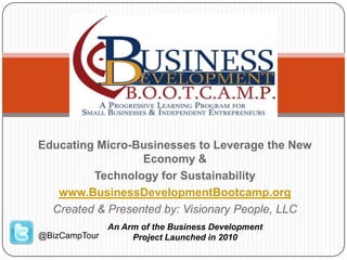 Educating Micro-Businesses to Leverage the New
Economy &
Technology for Sustainability
www.BusinessDevelopmentBootcamp.org
Created & Presented by: Visionary People, LLC
An Arm of the Business Development
Project Launched in 2010@BizCampTour
 