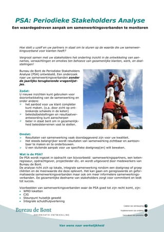 PSA: Periodieke Stakeholders Analyse
Een waardegedreven aanpak om samenwerkingsverbanden te monitoren




   Hoe stelt u uzelf en uw partners in staat om te sturen op de waarde die uw samenwer-
   kingsverband voor klanten heeft?

   Vergroot samen met uw stakeholders het onderling inzicht in de ontwikkeling van aan-
   names, verwachtingen en emoties ten behoeve van gezamenlijke klanten, werk, en doel-
   stellingen!

   Bureau de Bont de Periodieke Stakeholders
   Analyse (PSA) ontwikkeld. Een onderzoek
   naar uw samenwerkingsverbanden zonder
   de jaarlijks terugkerende vragenlijst-
   jes.

   Zodat:
   U nieuwe inzichten kunt gebruiken voor
   doorontwikkeling van de samenwerking en
   onder andere:
       het aanbod voor uw klant completer
       kunt maken. (o.a. door zicht op ont-
       brekende schakels in de keten)
       beleidsdoelstellingen en resultaatver-
       antwoording kunt aanscherpen
       beter in staat bent om in gezamenlijk-
       heid beleidsterreinen vast te stellen.


   Omdat:
     Resultaten van samenwerking vaak doorslaggevend zijn voor uw kwaliteit.
     Het steeds belangrijker wordt resultaten van samenwerking zichtbaar en aantoon-
     baar te maken en te onderbouwen.
     U een sluitende aanpak voor uw specifieke doelgroep(en) wilt bewaken.

   Wat is de PSA?
   De PSA wordt ingezet in opdracht van bijvoorbeeld: samenwerkingspartners, een keten-
   regisseur, opdrachtgever, projectleider etc. en wordt uitgevoerd door medewerkers van
   Bureau de Bont.
   De analyse richt zich op lokale, integrale samenwerking rondom een doelgroep of groep
   cliënten en de meerwaarde die deze oplevert. Het kan gaan om geregisseerde en gefor-
   maliseerde samenwerkingsverbanden maar ook om meer informelere samenwerkings-
   verbanden. De gezamenlijke deelname van stakeholders zorgt voor committent en leidt
   tot succes.

   Voorbeelden van samenwerkingsverbanden waar de PSA goed tot zijn recht komt, zijn:
   • WMO loketten
   • CJG
   • Steunpunt huiselijk geweld
   • Integrale schuldhulpverlening




                               Van wens naar werkelijkheid
 