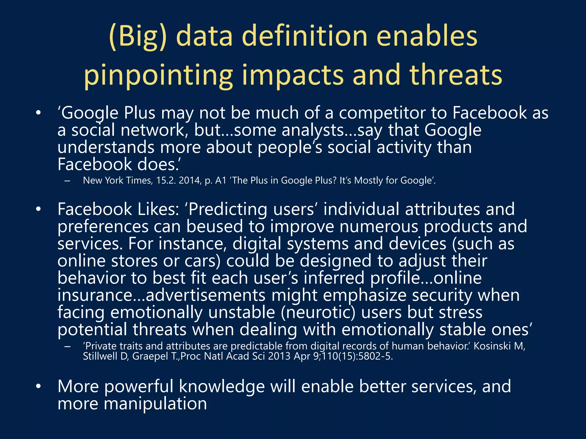 (Big) data definition enables
pinpointing impacts and threats
• ‘Google Plus may not be much of a competitor to Facebook as
a social network, but…some analysts…say that Google
understands more about people’s social activity than
Facebook does.’
– New York Times, 15.2. 2014, p. A1 ‘The Plus in Google Plus? It’s Mostly for Google’.
• Facebook Likes: ‘Predicting users’ individual attributes and
preferences can beused to improve numerous products and
services. For instance, digital systems and devices (such as
online stores or cars) could be designed to adjust their
behavior to best fit each user’s inferred profile…online
insurance…advertisements might emphasize security when
facing emotionally unstable (neurotic) users but stress
potential threats when dealing with emotionally stable ones’
– ‘Private traits and attributes are predictable from digital records of human behavior.’ Kosinski M,
Stillwell D, Graepel T.,Proc Natl Acad Sci 2013 Apr 9;110(15):5802-5.
• More powerful knowledge will enable better services, and
more manipulation
 