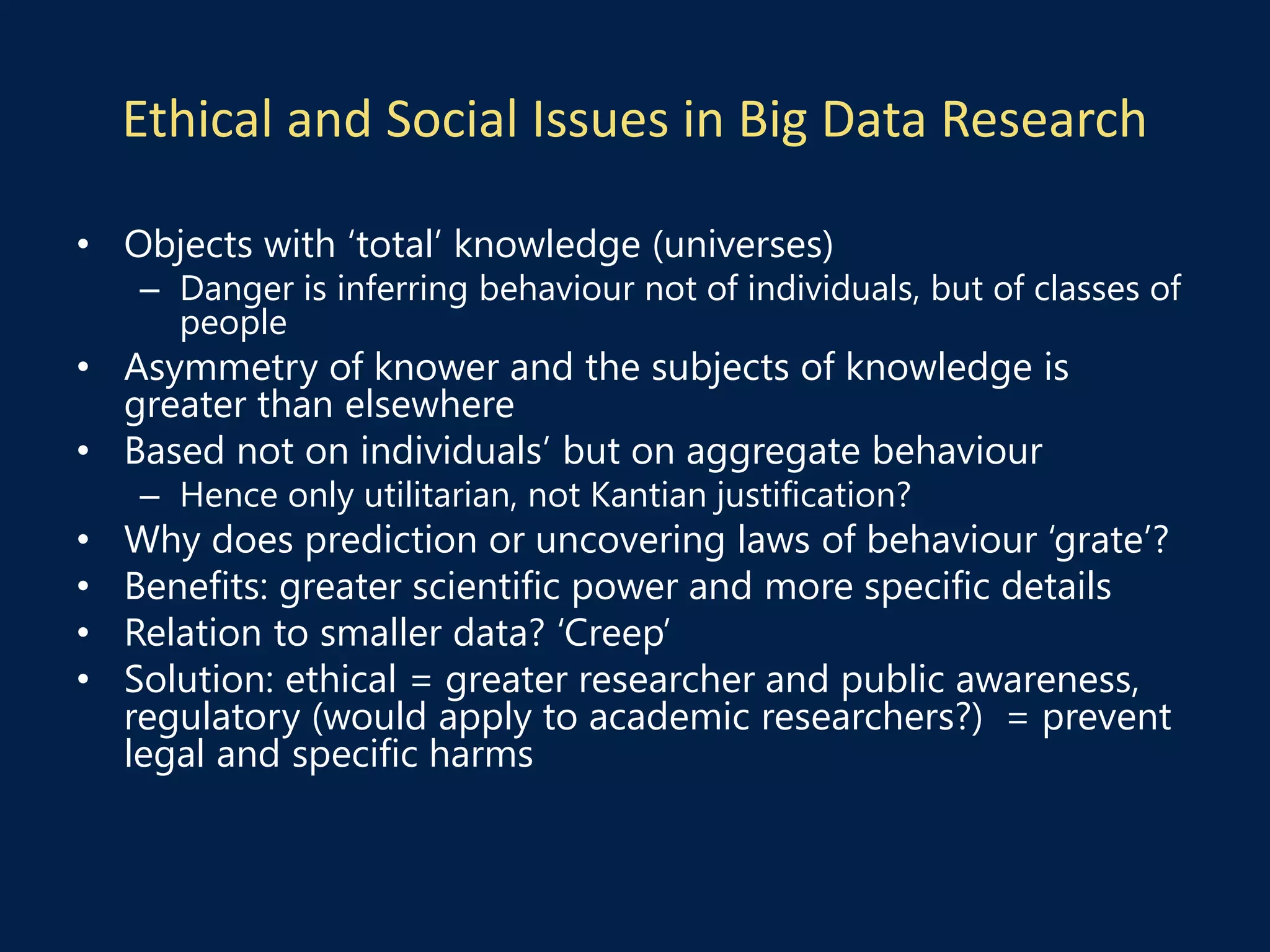 Ethical and Social Issues in Big Data Research
• Objects with ‘total’ knowledge (universes)
– Danger is inferring behaviour not of individuals, but of classes of
people
• Asymmetry of knower and the subjects of knowledge is
greater than elsewhere
• Based not on individuals’ but on aggregate behaviour
– Hence only utilitarian, not Kantian justification?
• Why does prediction or uncovering laws of behaviour ‘grate’?
• Benefits: greater scientific power and more specific details
• Relation to smaller data? ‘Creep’
• Solution: ethical = greater researcher and public awareness,
regulatory (would apply to academic researchers?) = prevent
legal and specific harms
 