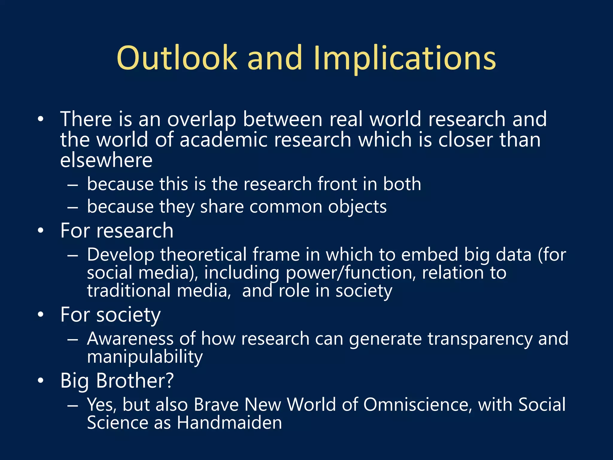 Outlook and Implications
• There is an overlap between real world research and
the world of academic research which is closer than
elsewhere
– because this is the research front in both
– because they share common objects
• For research
– Develop theoretical frame in which to embed big data (for
social media), including power/function, relation to
traditional media, and role in society
• For society
– Awareness of how research can generate transparency and
manipulability
• Big Brother?
– Yes, but also Brave New World of Omniscience, with Social
Science as Handmaiden
 