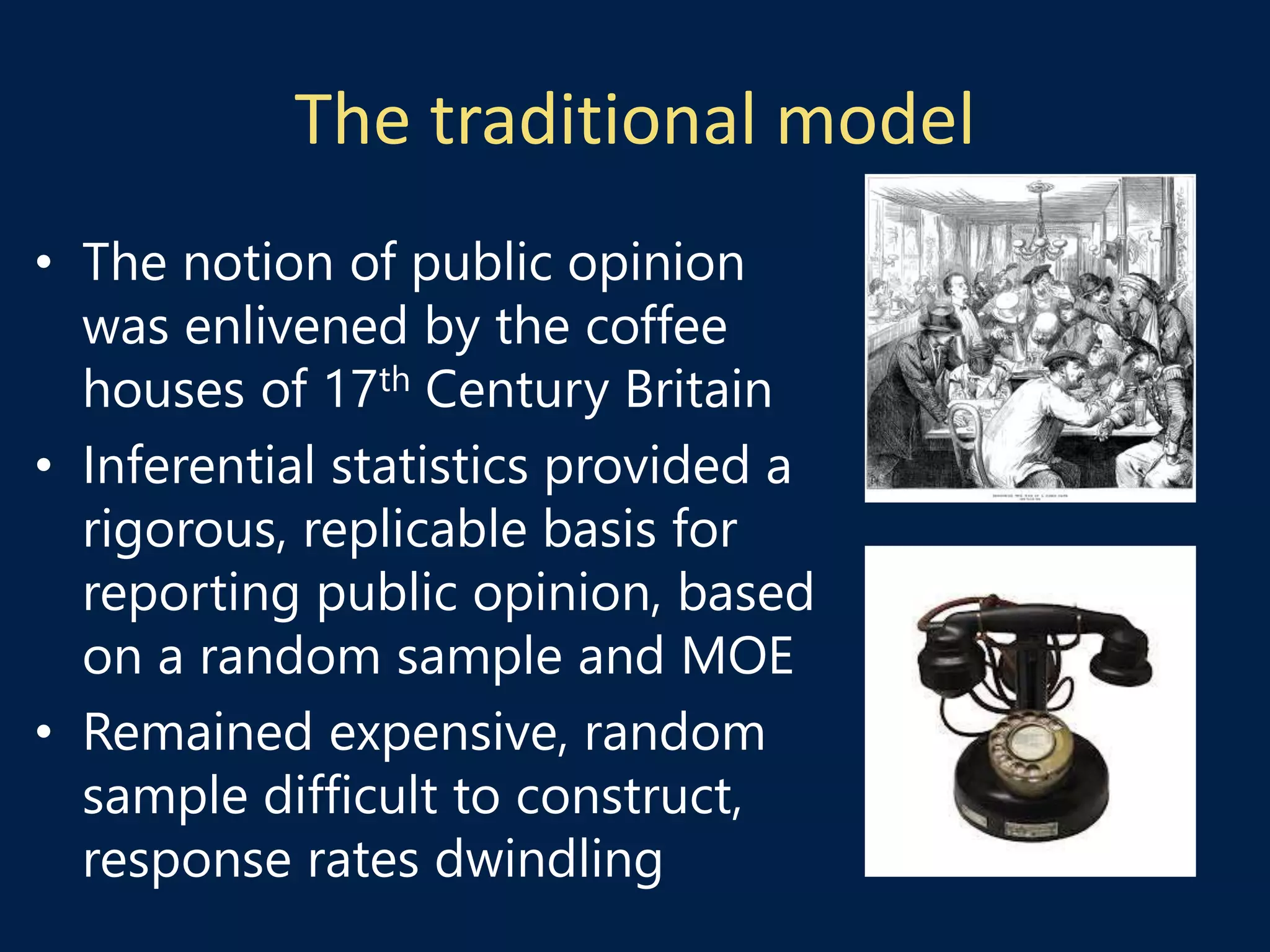 The traditional model
• The notion of public opinion
was enlivened by the coffee
houses of 17th Century Britain
• Inferential statistics provided a
rigorous, replicable basis for
reporting public opinion, based
on a random sample and MOE
• Remained expensive, random
sample difficult to construct,
response rates dwindling
 