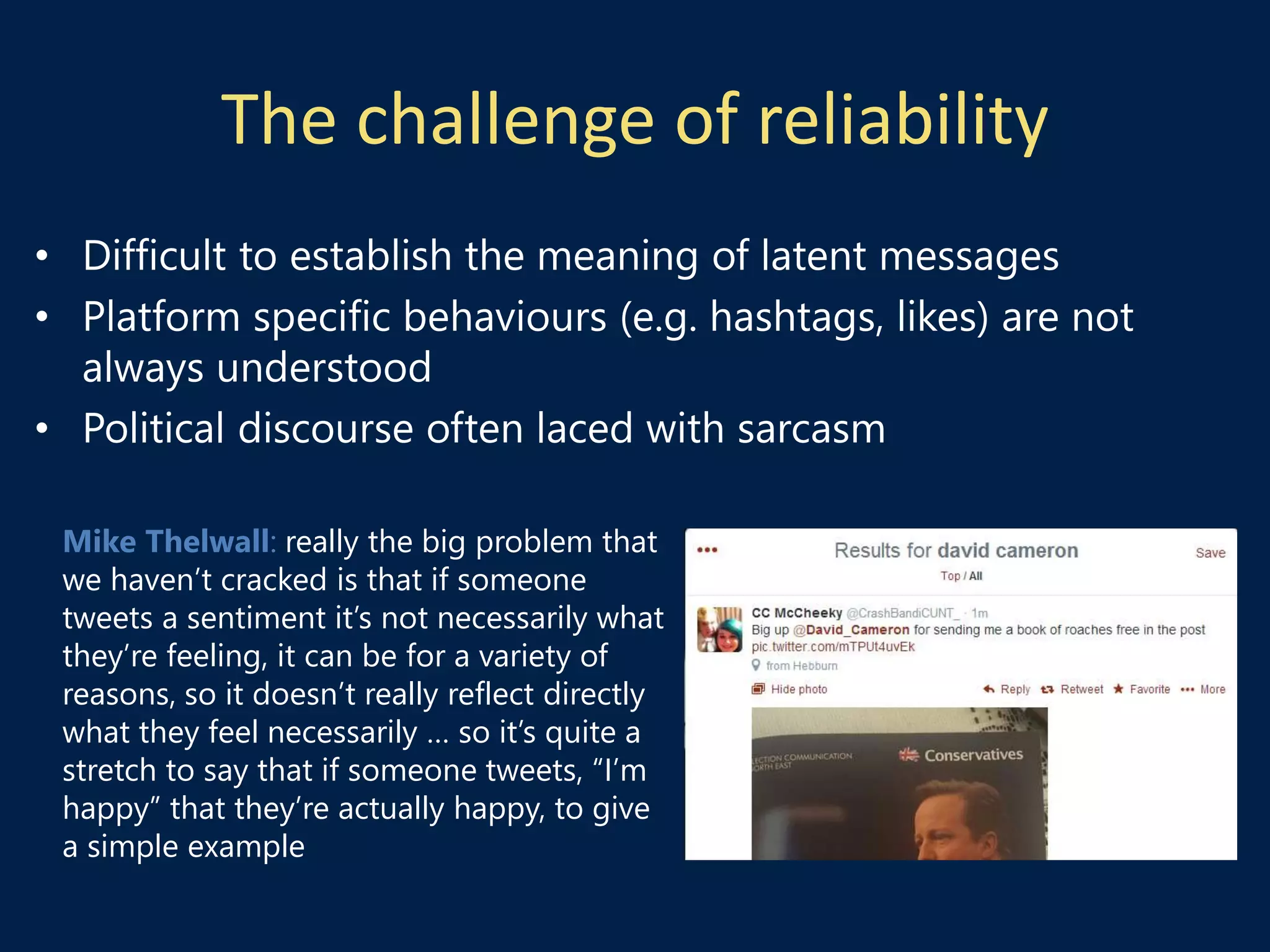 The challenge of reliability
Mike Thelwall: really the big problem that
we haven’t cracked is that if someone
tweets a sentiment it’s not necessarily what
they’re feeling, it can be for a variety of
reasons, so it doesn’t really reflect directly
what they feel necessarily … so it’s quite a
stretch to say that if someone tweets, “I’m
happy” that they’re actually happy, to give
a simple example
• Difficult to establish the meaning of latent messages
• Platform specific behaviours (e.g. hashtags, likes) are not
always understood
• Political discourse often laced with sarcasm
 
