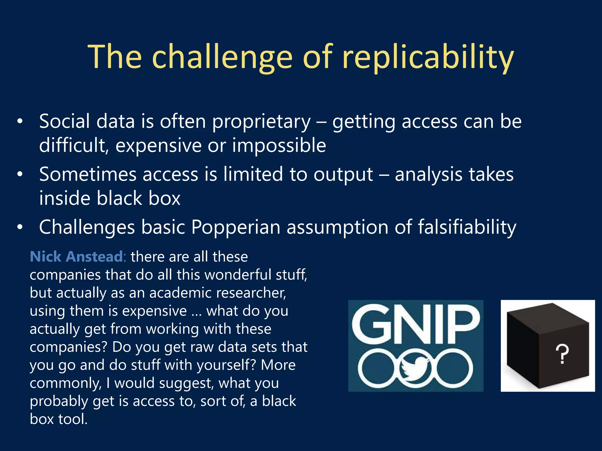 The challenge of replicability
• Social data is often proprietary – getting access can be
difficult, expensive or impossible
• Sometimes access is limited to output – analysis takes
inside black box
• Challenges basic Popperian assumption of falsifiability
Nick Anstead: there are all these
companies that do all this wonderful stuff,
but actually as an academic researcher,
using them is expensive … what do you
actually get from working with these
companies? Do you get raw data sets that
you go and do stuff with yourself? More
commonly, I would suggest, what you
probably get is access to, sort of, a black
box tool.
 